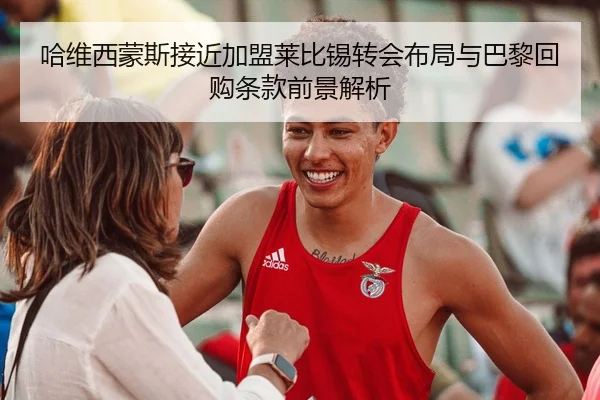哈维西蒙斯接近加盟莱比锡转会布局与巴黎回购条款前景解析